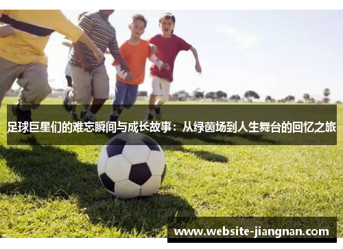 足球巨星们的难忘瞬间与成长故事：从绿茵场到人生舞台的回忆之旅